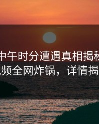 明星在中午时分遭遇真相揭秘，樱桃视频全网炸锅，详情揭秘