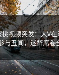 爆料！樱桃视频突发：大V在深夜被曝曾参与丑闻，迷醉席卷全网