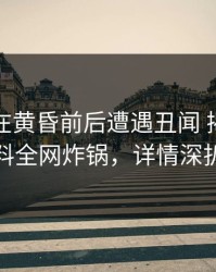 主持人在黄昏前后遭遇丑闻 揭秘，黑料全网炸锅，详情深扒