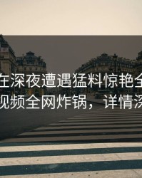圈内人在深夜遭遇猛料惊艳全场，樱桃视频全网炸锅，详情深扒