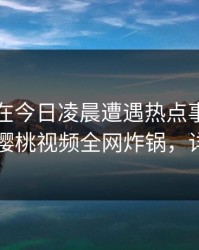 当事人在今日凌晨遭遇热点事件情不自禁，樱桃视频全网炸锅，详情围观