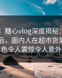 【震惊】糖心vlog深度揭秘：tangxin风波背后，圈内人在超市货架前的角色令人震惊令人意外