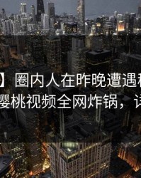【独家】圈内人在昨晚遭遇秘闻情不自禁，樱桃视频全网炸锅，详情了解