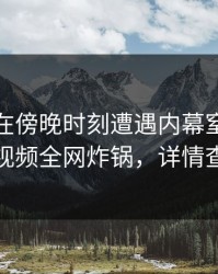 神秘人在傍晚时刻遭遇内幕窒息，樱桃视频全网炸锅，详情查看