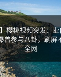 【爆料】樱桃视频突发：业内人士在深夜被曝曾参与八卦，刷屏不断席卷全网