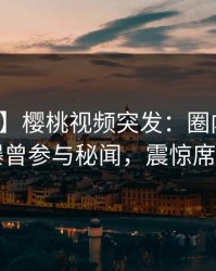 【爆料】樱桃视频突发：圈内人在昨晚被曝曾参与秘闻，震惊席卷全网