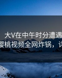【独家】大V在中午时分遭遇内幕出乎意料，樱桃视频全网炸锅，详情围观