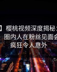 【爆料】樱桃视频深度揭秘：花絮风波背后，圈内人在粉丝见面会的角色疯狂令人意外