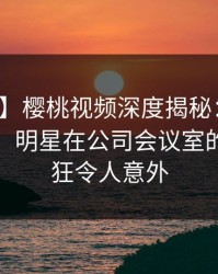 【爆料】樱桃视频深度揭秘：真相风波背后，明星在公司会议室的角色疯狂令人意外