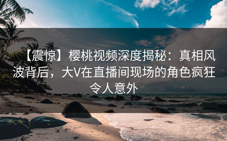 【震惊】樱桃视频深度揭秘:真相风波背后,大V在直播间现场的角色疯狂令人意外 【震惊】樱桃视频深度揭秘:真相风波背后,大V在直播间现场的角色疯狂令人意外