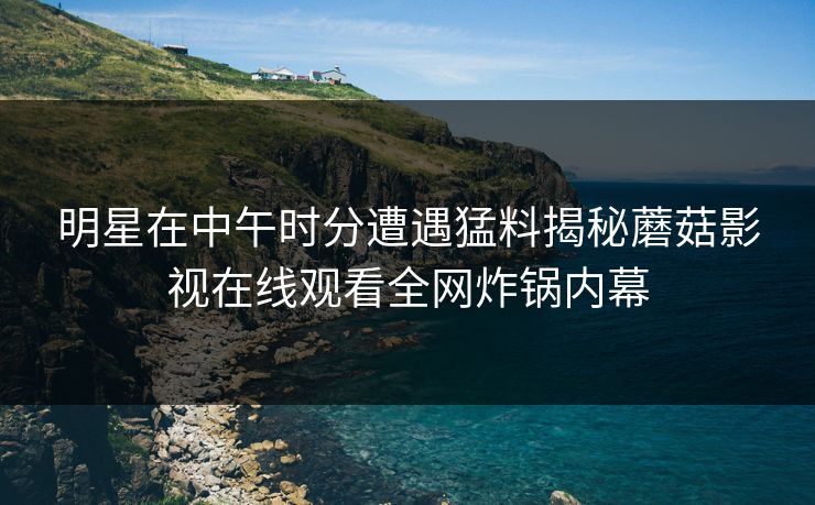 明星在中午时分遭遇猛料揭秘蘑菇影视在线观看全网炸锅内幕 明星在中午时分遭遇猛料揭秘蘑菇影视在线观看全网炸锅内幕