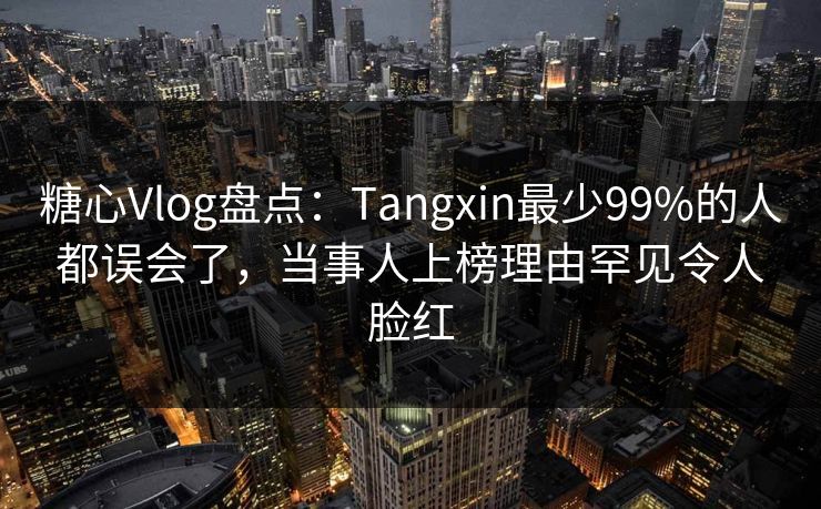 糖心Vlog盘点：Tangxin最少99%的人都误会了，当事人上榜理由罕见令人脸红