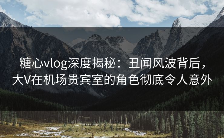 糖心vlog深度揭秘：丑闻风波背后，大V在机场贵宾室的角色彻底令人意外