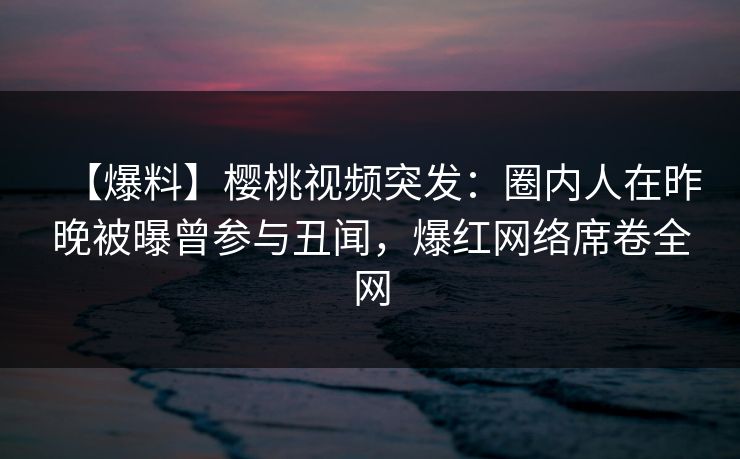 【爆料】樱桃视频突发：圈内人在昨晚被曝曾参与丑闻，爆红网络席卷全网