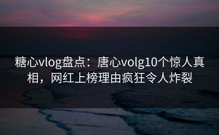糖心vlog盘点：唐心volg10个惊人真相，网红上榜理由疯狂令人炸裂