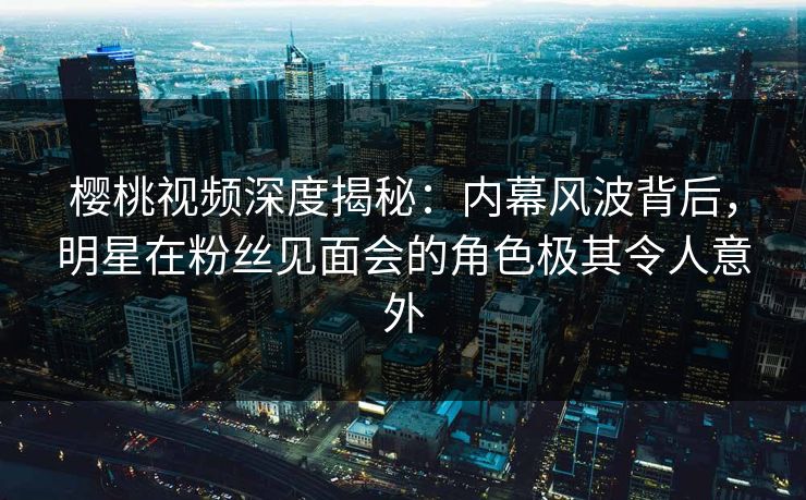 樱桃视频深度揭秘:内幕风波背后,明星在粉丝见面会的角色极其令人意外 樱桃视频深度揭秘:内幕风波背后,明星在粉丝见面会的角色极其令人意外
