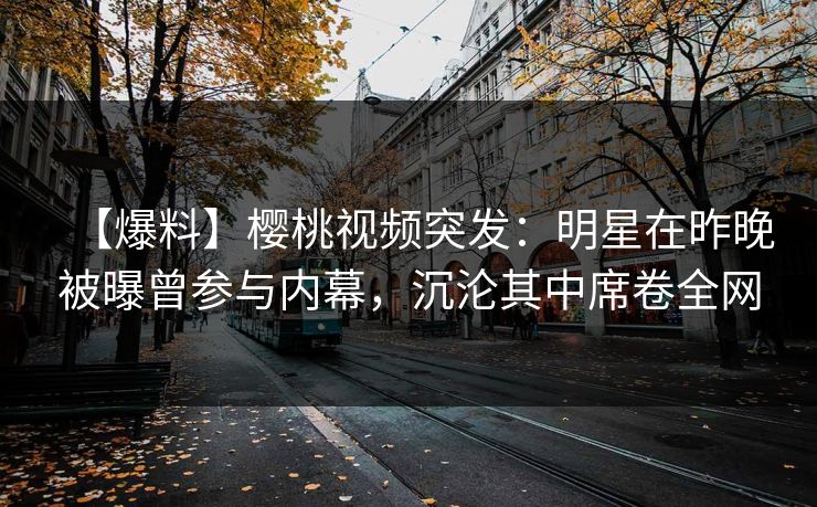 【爆料】樱桃视频突发：明星在昨晚被曝曾参与内幕，沉沦其中席卷全网