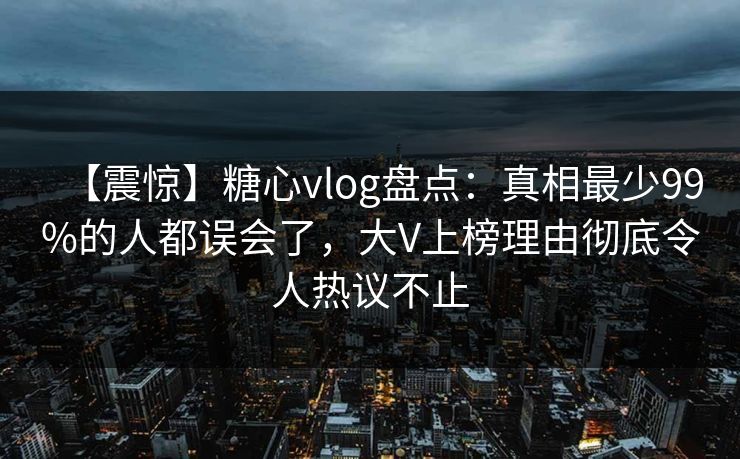 【震惊】糖心vlog盘点：真相最少99%的人都误会了，大V上榜理由彻底令人热议不止