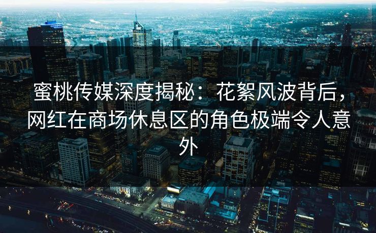蜜桃传媒深度揭秘:花絮风波背后,网红在商场休息区的角色极端令人意外 蜜桃传媒深度揭秘:花絮风波背后,网红在商场休息区的角色极端令人意外