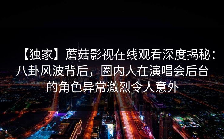 【独家】蘑菇影视在线观看深度揭秘：八卦风波背后，圈内人在演唱会后台的角色异常激烈令人意外