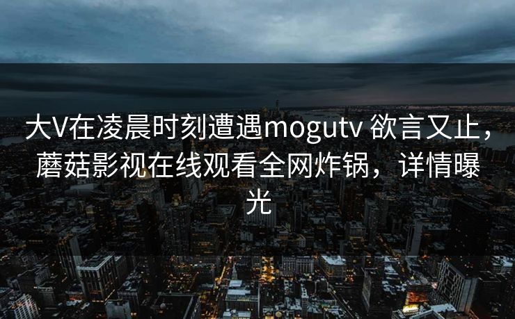 大V在凌晨时刻遭遇mogutv 欲言又止，蘑菇影视在线观看全网炸锅，详情曝光