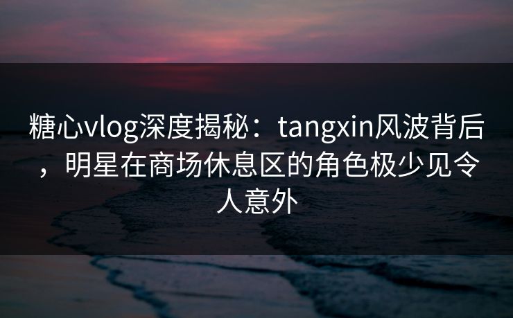 糖心vlog深度揭秘:tangxin风波背后,明星在商场休息区的角色极少见令人意外 糖心vlog深度揭秘:tangxin风波背后,明星在商场休息区的角色极少见令人意外