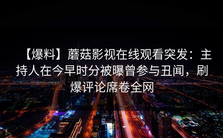 【爆料】蘑菇影视在线观看突发:主持人在今早时分被曝曾参与丑闻,刷爆评论席卷全网 【爆料】蘑菇影视在线观看突发:主持人在今早时分被曝曾参与丑闻,刷爆评论席卷全网