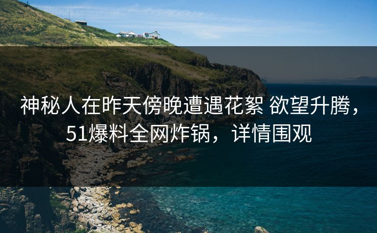 神秘人在昨天傍晚遭遇花絮 欲望升腾，51爆料全网炸锅，详情围观