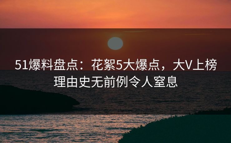 51爆料盘点：花絮5大爆点，大V上榜理由史无前例令人窒息