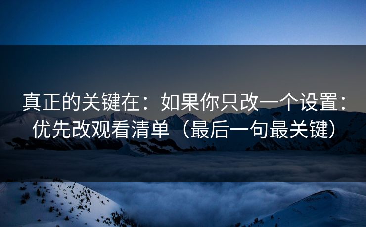 真正的关键在：如果你只改一个设置：优先改观看清单（最后一句最关键）