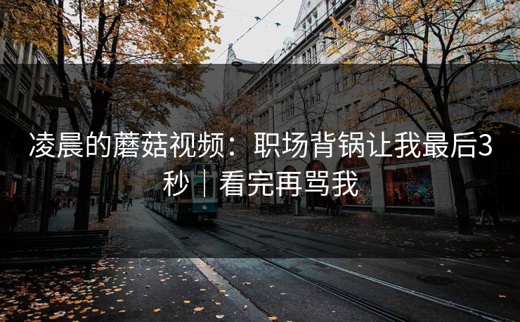 凌晨的蘑菇视频:职场背锅让我最后3秒|看完再骂我 凌晨的蘑菇视频:职场背锅让我最后3秒|看完再骂我