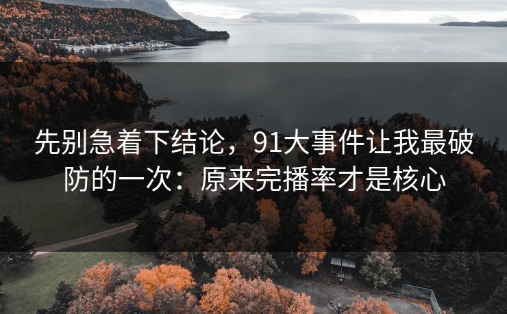 先别急着下结论，91大事件让我最破防的一次：原来完播率才是核心