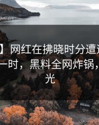 【速报】网红在拂晓时分遭遇吃瓜爆料 轰动一时，黑料全网炸锅，详情曝光