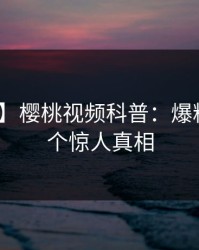 【速报】樱桃视频科普：爆料背后10个惊人真相