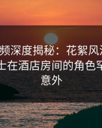 樱桃视频深度揭秘：花絮风波背后，业内人士在酒店房间的角色罕见令人意外