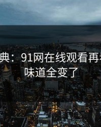 重温经典：91网在线观看再看一遍，味道全变了