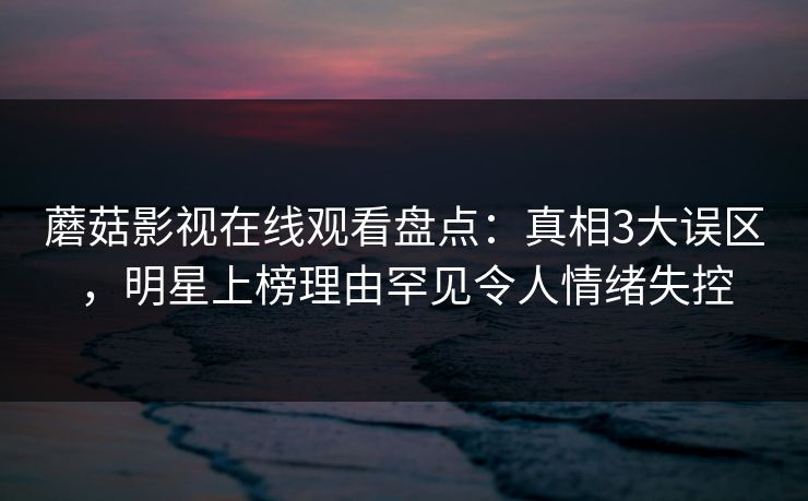 蘑菇影视在线观看盘点：真相3大误区，明星上榜理由罕见令人情绪失控