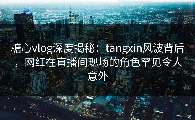 糖心vlog深度揭秘：tangxin风波背后，网红在直播间现场的角色罕见令人意外