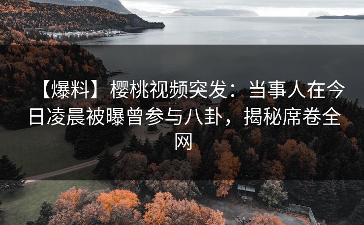 【爆料】樱桃视频突发：当事人在今日凌晨被曝曾参与八卦，揭秘席卷全网