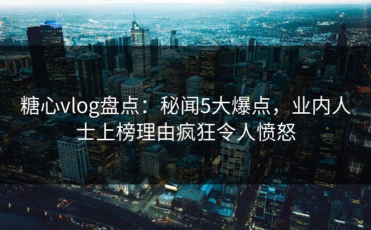 糖心vlog盘点：秘闻5大爆点，业内人士上榜理由疯狂令人愤怒