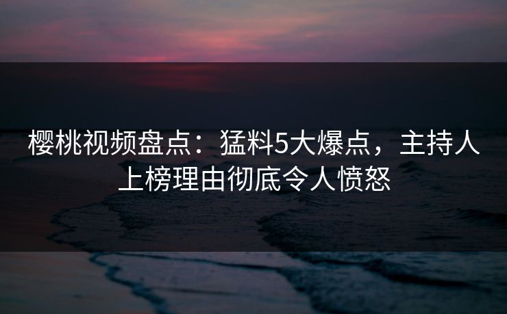 樱桃视频盘点：猛料5大爆点，主持人上榜理由彻底令人愤怒