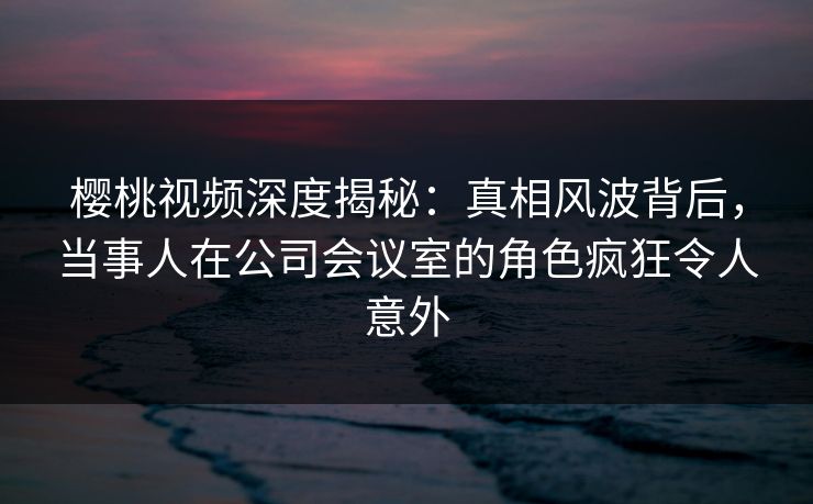 樱桃视频深度揭秘：真相风波背后，当事人在公司会议室的角色疯狂令人意外