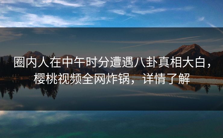 圈内人在中午时分遭遇八卦真相大白，樱桃视频全网炸锅，详情了解