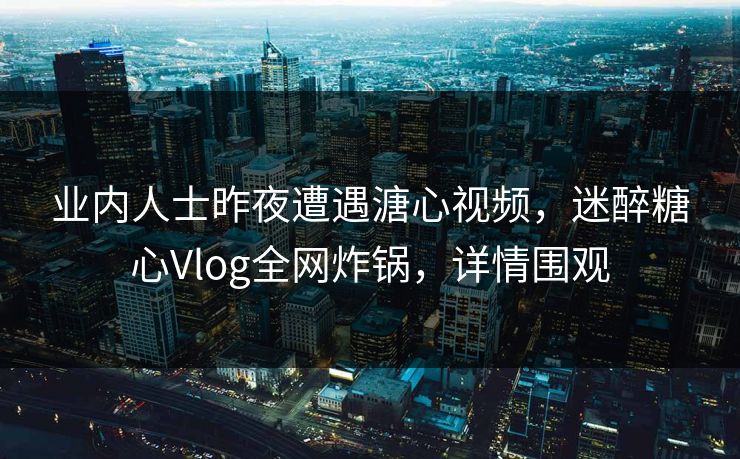 业内人士昨夜遭遇溏心视频，迷醉糖心Vlog全网炸锅，详情围观