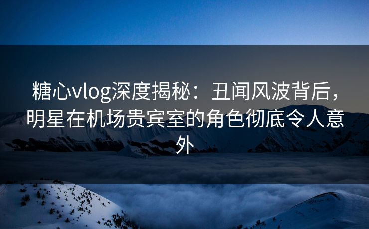 糖心vlog深度揭秘:丑闻风波背后,明星在机场贵宾室的角色彻底令人意外 糖心vlog深度揭秘:丑闻风波背后,明星在机场贵宾室的角色彻底令人意外