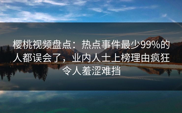 樱桃视频盘点：热点事件最少99%的人都误会了，业内人士上榜理由疯狂令人羞涩难挡