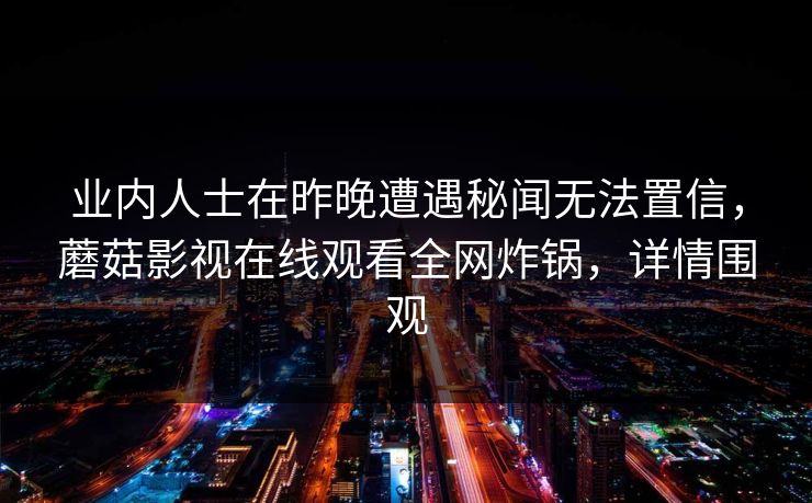 业内人士在昨晚遭遇秘闻无法置信,蘑菇影视在线观看全网炸锅,详情围观 业内人士在昨晚遭遇秘闻无法置信,蘑菇影视在线观看全网炸锅,详情围观
