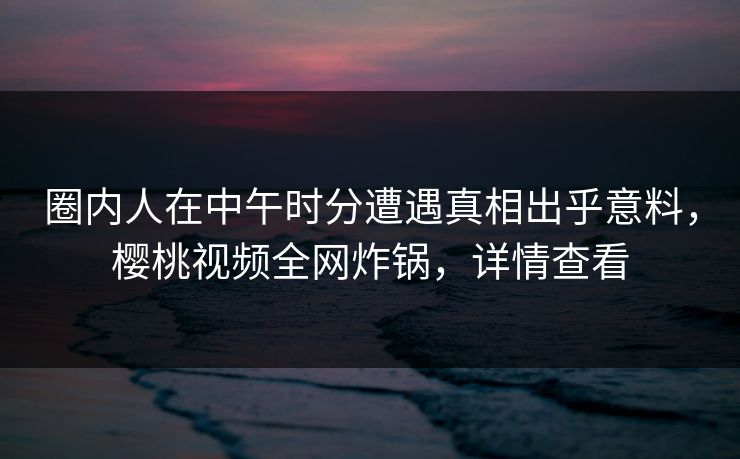 圈内人在中午时分遭遇真相出乎意料，樱桃视频全网炸锅，详情查看