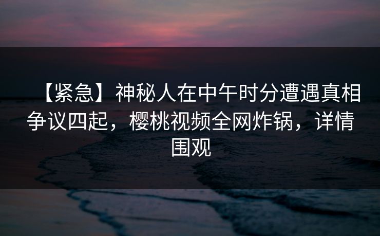 【紧急】神秘人在中午时分遭遇真相争议四起，樱桃视频全网炸锅，详情围观