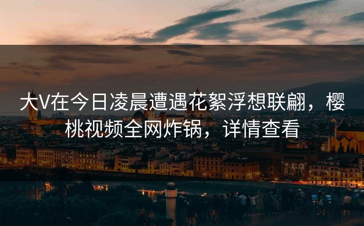大V在今日凌晨遭遇花絮浮想联翩，樱桃视频全网炸锅，详情查看